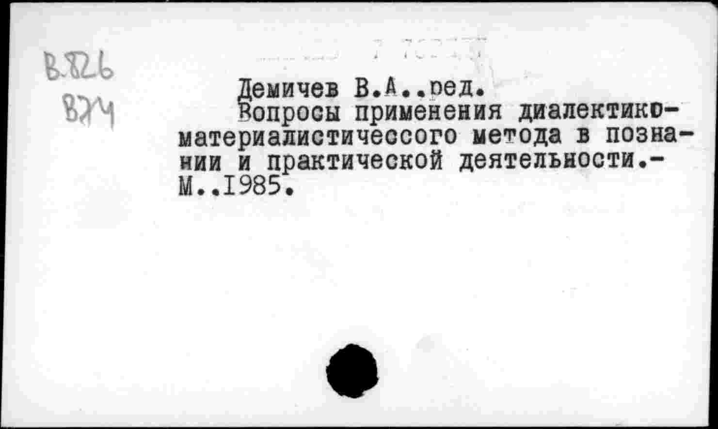 ﻿т	* 1 * • ‘
	Демичев В.А..пед. Вопросы применения диалектико-материалистичессого метода в познании и практической деятельности.-М..1985.